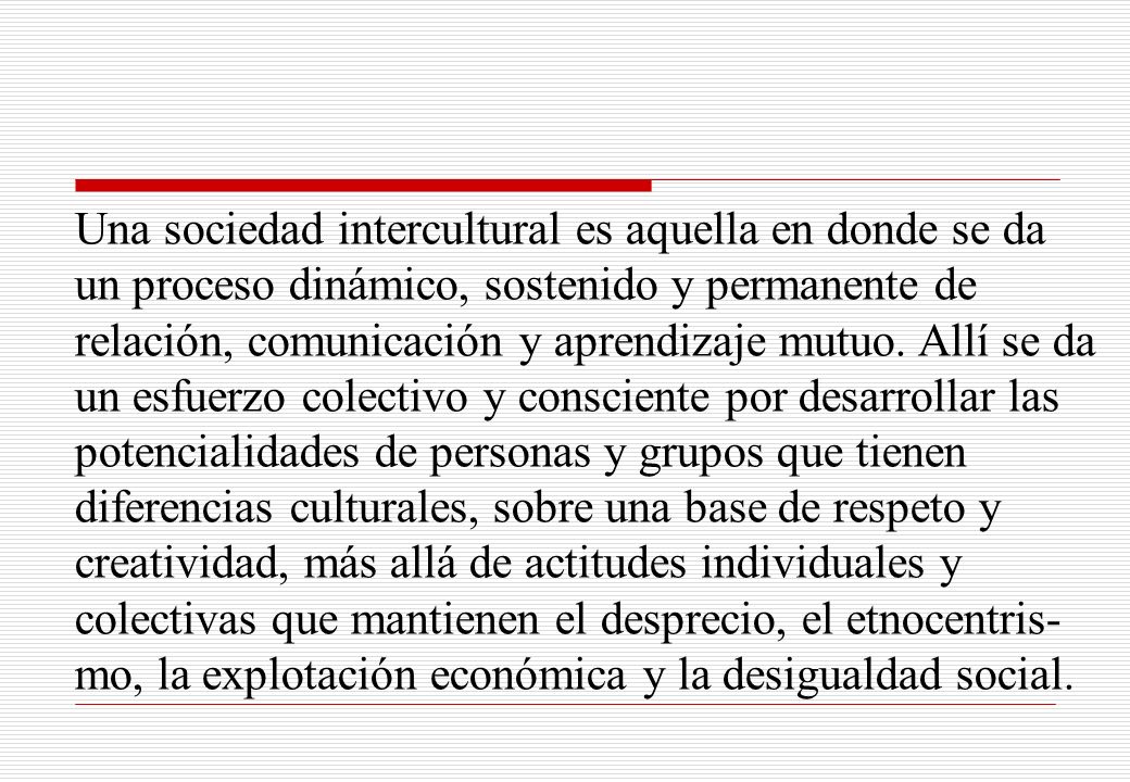 Una sociedad intercultural es aquella en donde se da un proceso dinámico, sostenido y permanente de relación, comunicación y aprendizaje mutuo.