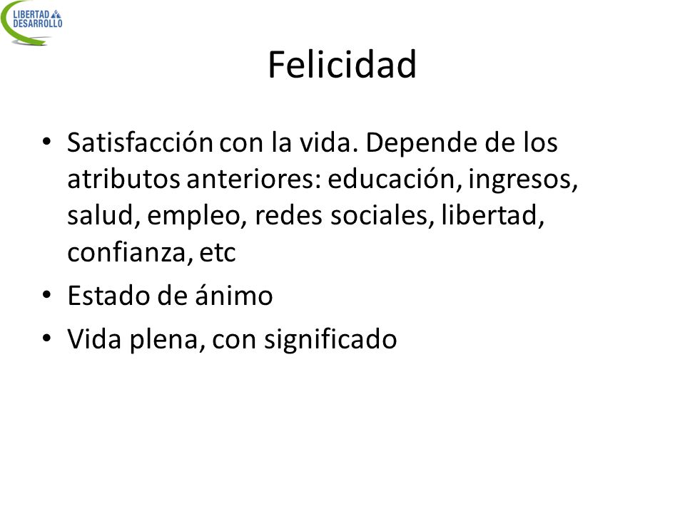Felicidad Satisfacción con la vida. Depende de los atributos anteriores: educación, ingresos, salud, empleo, redes sociales, libertad, confianza, etc.