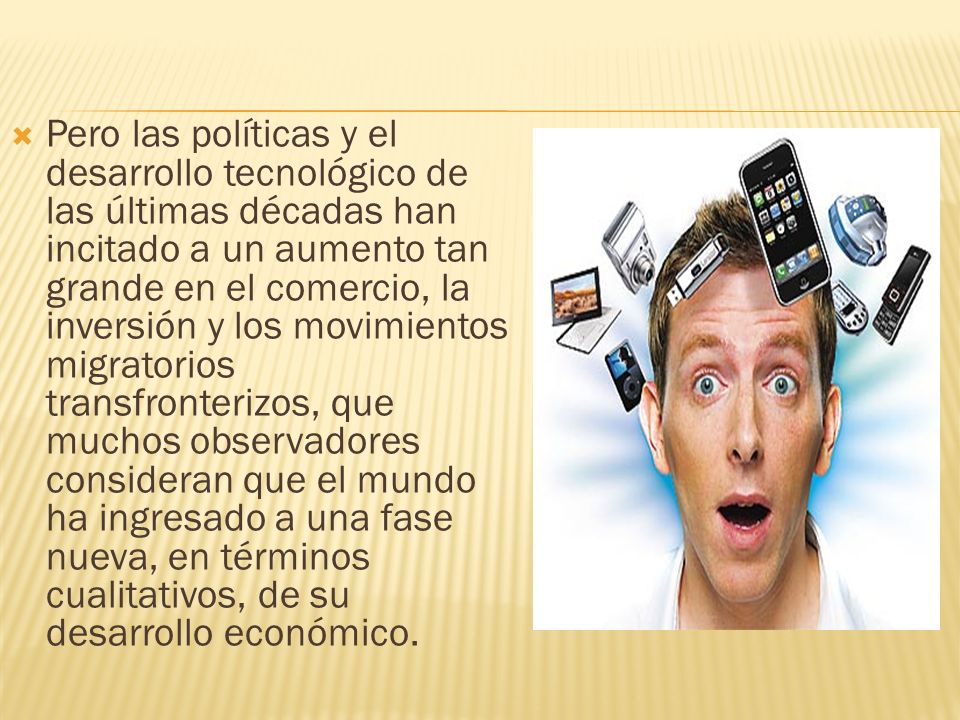 Pero las políticas y el desarrollo tecnológico de las últimas décadas han incitado a un aumento tan grande en el comercio, la inversión y los movimientos migratorios transfronterizos, que muchos observadores consideran que el mundo ha ingresado a una fase nueva, en términos cualitativos, de su desarrollo económico.