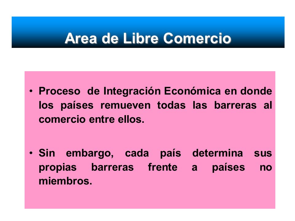 Area de Libre Comercio Proceso de Integración Económica en donde los países remueven todas las barreras al comercio entre ellos.
