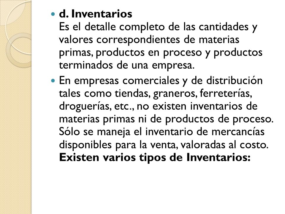 d. Inventarios Es el detalle completo de las cantidades y valores correspondientes de materias primas, productos en proceso y productos terminados de una empresa.