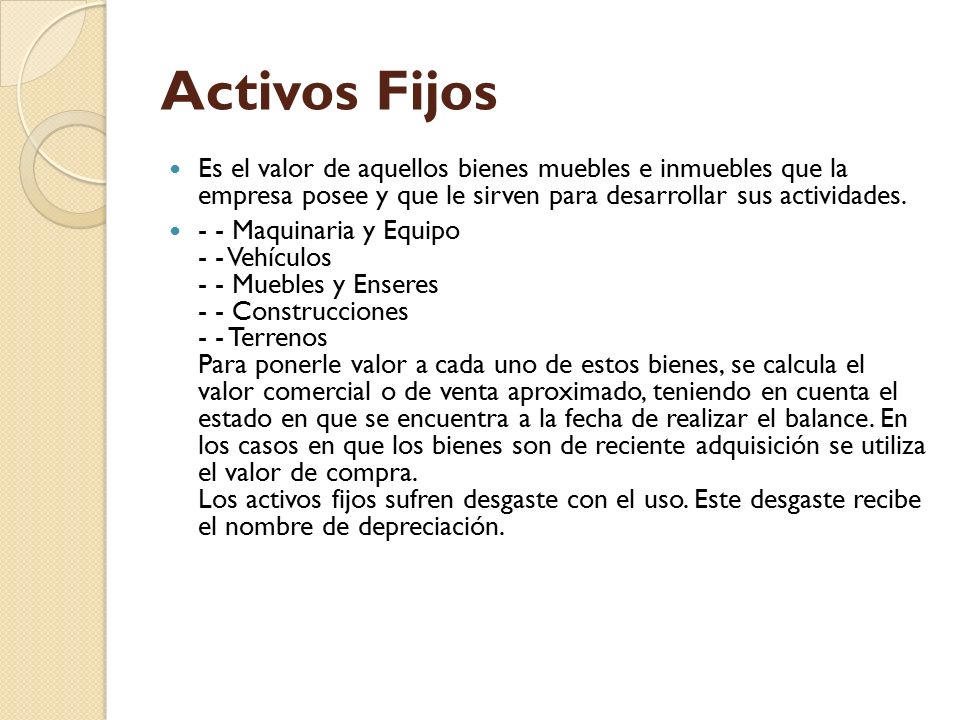 Activos Fijos Es el valor de aquellos bienes muebles e inmuebles que la empresa posee y que le sirven para desarrollar sus actividades.