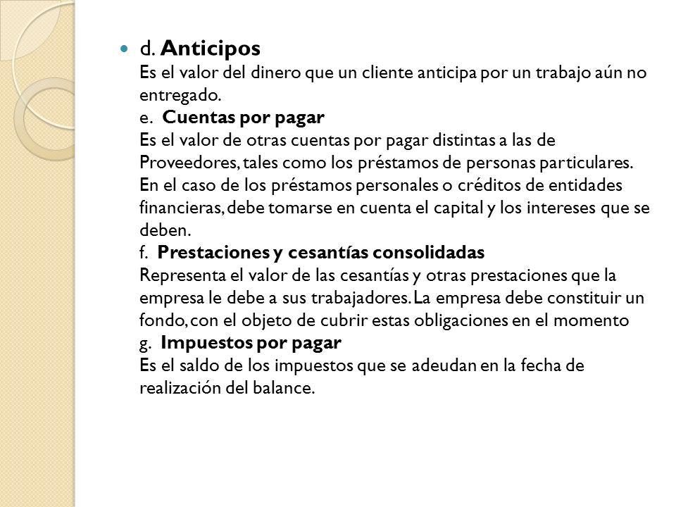 d. Anticipos Es el valor del dinero que un cliente anticipa por un trabajo aún no entregado.