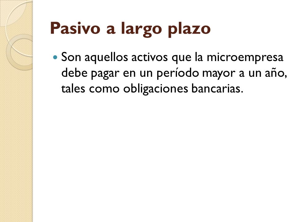 Pasivo a largo plazo Son aquellos activos que la microempresa debe pagar en un período mayor a un año, tales como obligaciones bancarias.