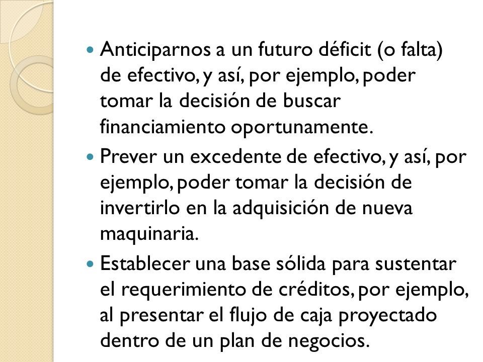 Anticiparnos a un futuro déficit (o falta) de efectivo, y así, por ejemplo, poder tomar la decisión de buscar financiamiento oportunamente.