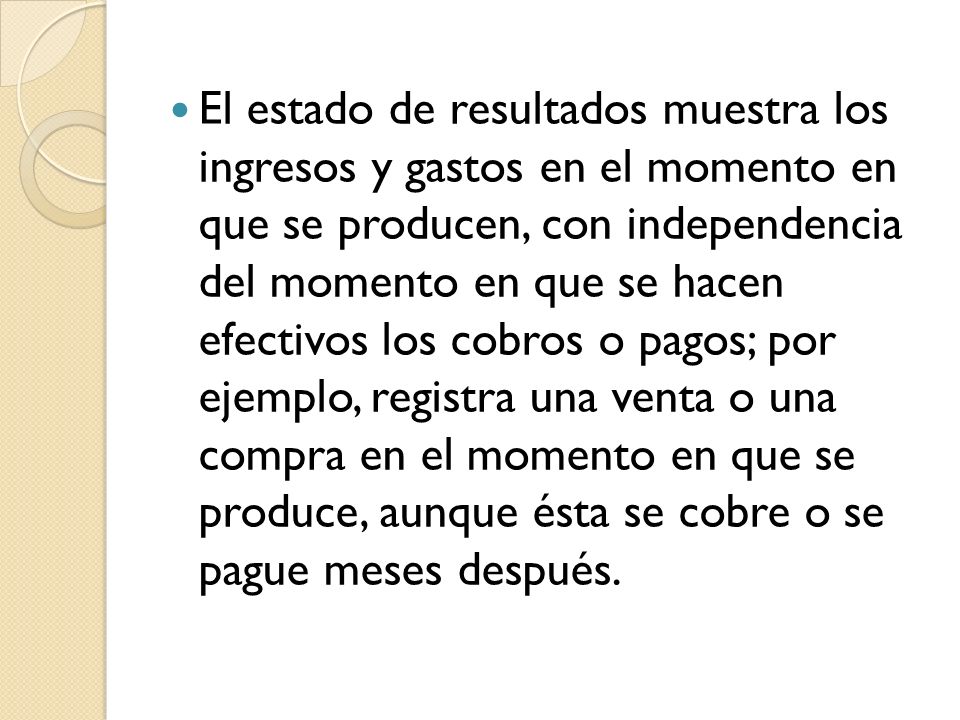 El estado de resultados muestra los ingresos y gastos en el momento en que se producen, con independencia del momento en que se hacen efectivos los cobros o pagos; por ejemplo, registra una venta o una compra en el momento en que se produce, aunque ésta se cobre o se pague meses después.
