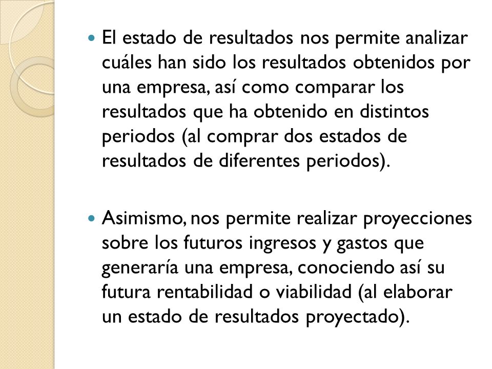 El estado de resultados nos permite analizar cuáles han sido los resultados obtenidos por una empresa, así como comparar los resultados que ha obtenido en distintos periodos (al comprar dos estados de resultados de diferentes periodos).