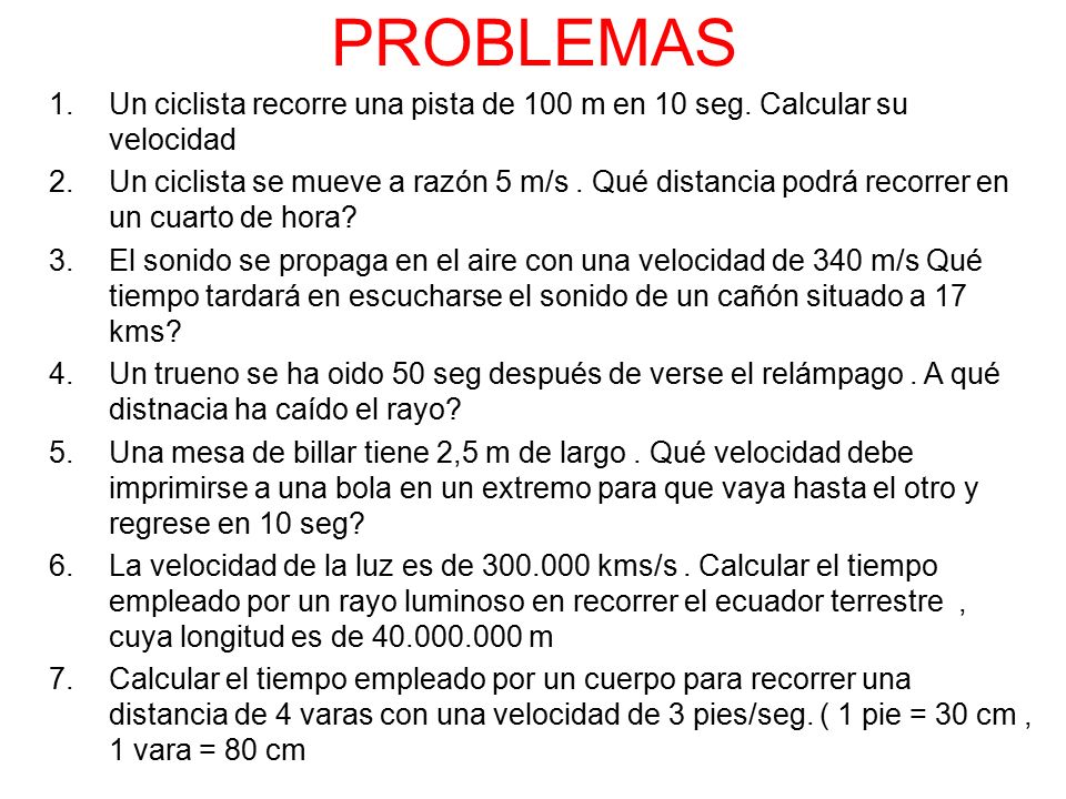 PROBLEMAS Un ciclista recorre una pista de 100 m en 10 seg. Calcular su velocidad.