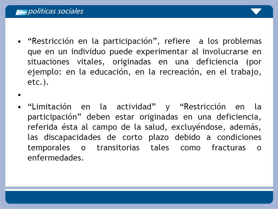 Restricción en la participación , refiere a los problemas que en un individuo puede experimentar al involucrarse en situaciones vitales, originadas en una deficiencia (por ejemplo: en la educación, en la recreación, en el trabajo, etc.).
