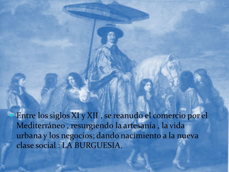 Entre los siglos XI y XII , se reanudo el comercio por el Mediterráneo , resurgiendo la artesanía , la vida urbana y los negocios; dando nacimiento a la nueva clase social : LA BURGUESIA.
