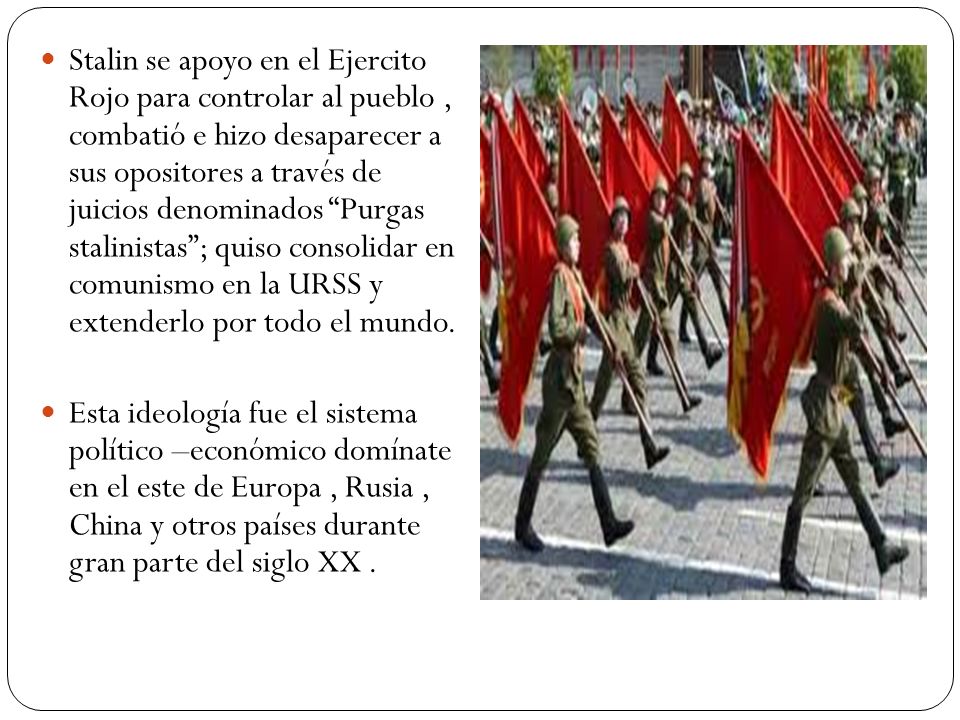 Stalin se apoyo en el Ejercito Rojo para controlar al pueblo , combatió e hizo desaparecer a sus opositores a través de juicios denominados Purgas stalinistas ; quiso consolidar en comunismo en la URSS y extenderlo por todo el mundo.