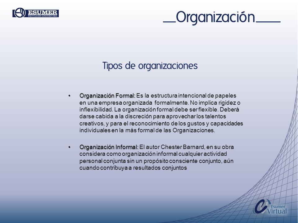 Organización Formal: Es la estructura intencional de papeles en una empresa organizada formalmente. No implica rigidez o inflexibilidad. La organización formal debe ser flexible. Deberá darse cabida a la discreción para aprovechar los talentos creativos, y para el reconocimiento de los gustos y capacidades individuales en la más formal de las Organizaciones.