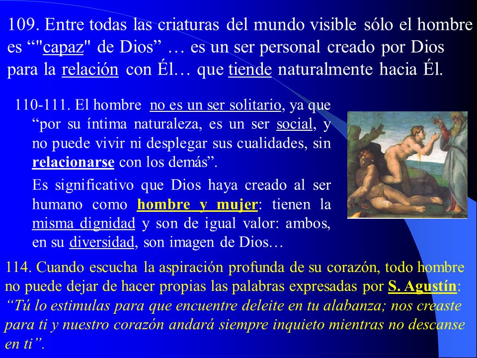 109. Entre todas las criaturas del mundo visible sólo el hombre es capaz de Dios … es un ser personal creado por Dios para la relación con Él… que tiende naturalmente hacia Él.