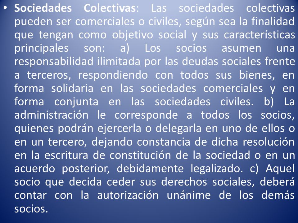 Sociedades Colectivas: Las sociedades colectivas pueden ser comerciales o civiles, según sea la finalidad que tengan como objetivo social y sus características principales son: a) Los socios asumen una responsabilidad ilimitada por las deudas sociales frente a terceros, respondiendo con todos sus bienes, en forma solidaria en las sociedades comerciales y en forma conjunta en las sociedades civiles.