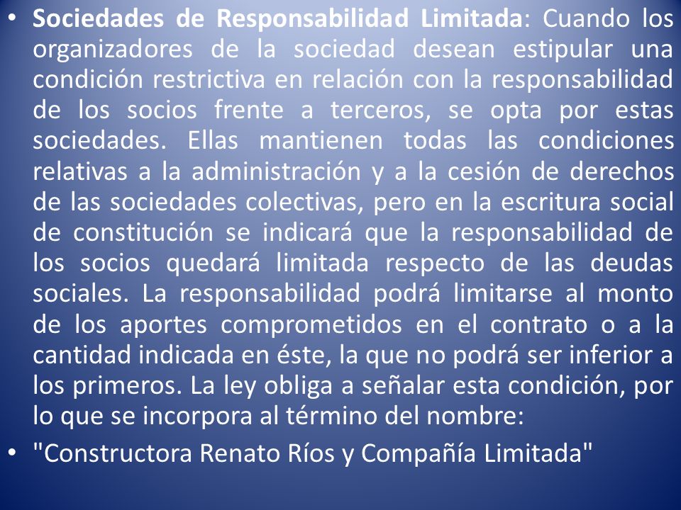 Sociedades de Responsabilidad Limitada: Cuando los organizadores de la sociedad desean estipular una condición restrictiva en relación con la responsabilidad de los socios frente a terceros, se opta por estas sociedades. Ellas mantienen todas las condiciones relativas a la administración y a la cesión de derechos de las sociedades colectivas, pero en la escritura social de constitución se indicará que la responsabilidad de los socios quedará limitada respecto de las deudas sociales. La responsabilidad podrá limitarse al monto de los aportes comprometidos en el contrato o a la cantidad indicada en éste, la que no podrá ser inferior a los primeros. La ley obliga a señalar esta condición, por lo que se incorpora al término del nombre: