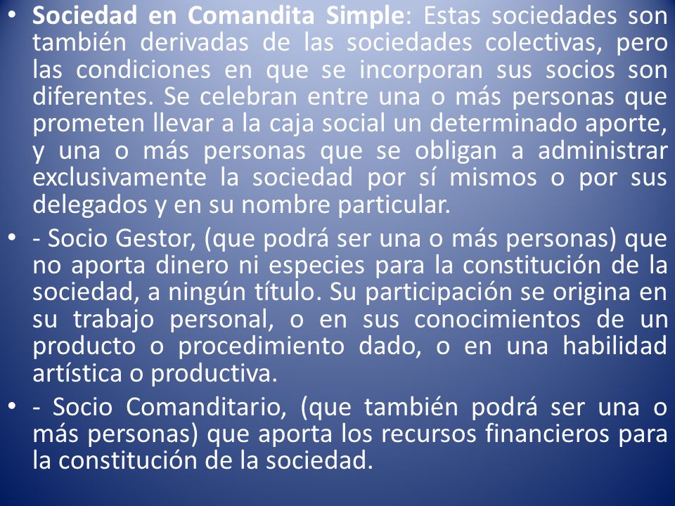 Sociedad en Comandita Simple: Estas sociedades son también derivadas de las sociedades colectivas, pero las condiciones en que se incorporan sus socios son diferentes. Se celebran entre una o más personas que prometen llevar a la caja social un determinado aporte, y una o más personas que se obligan a administrar exclusivamente la sociedad por sí mismos o por sus delegados y en su nombre particular.