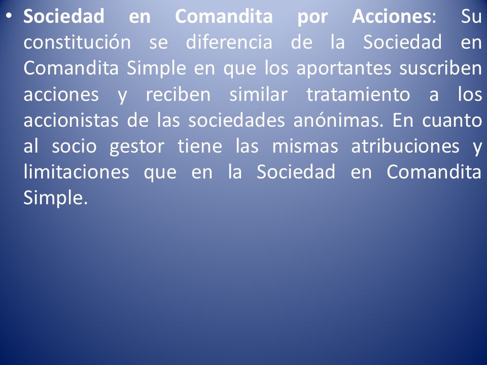 Sociedad en Comandita por Acciones: Su constitución se diferencia de la Sociedad en Comandita Simple en que los aportantes suscriben acciones y reciben similar tratamiento a los accionistas de las sociedades anónimas.