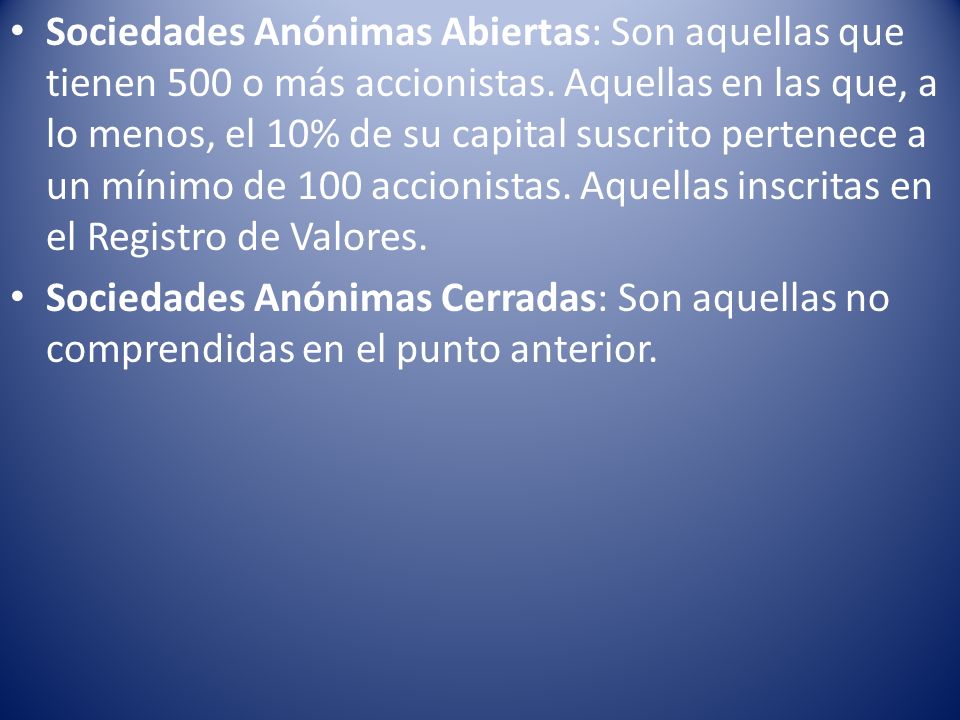 Sociedades Anónimas Abiertas: Son aquellas que tienen 500 o más accionistas. Aquellas en las que, a lo menos, el 10% de su capital suscrito pertenece a un mínimo de 100 accionistas. Aquellas inscritas en el Registro de Valores.