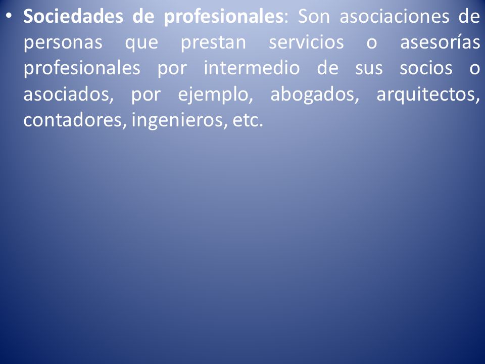 Sociedades de profesionales: Son asociaciones de personas que prestan servicios o asesorías profesionales por intermedio de sus socios o asociados, por ejemplo, abogados, arquitectos, contadores, ingenieros, etc.
