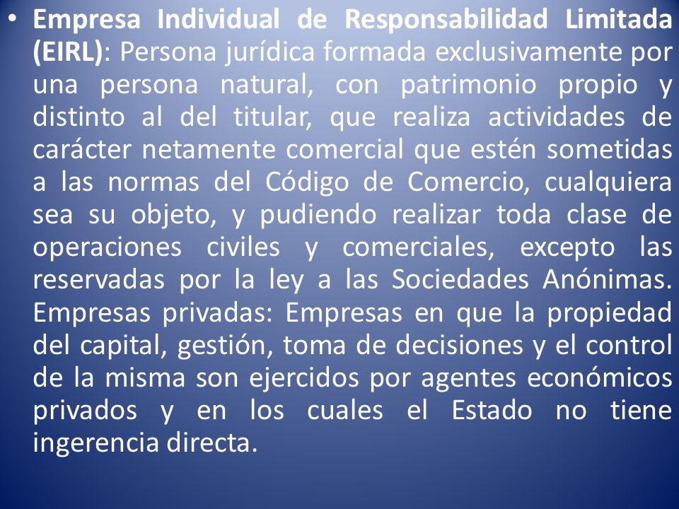 Empresa Individual de Responsabilidad Limitada (EIRL): Persona jurídica formada exclusivamente por una persona natural, con patrimonio propio y distinto al del titular, que realiza actividades de carácter netamente comercial que estén sometidas a las normas del Código de Comercio, cualquiera sea su objeto, y pudiendo realizar toda clase de operaciones civiles y comerciales, excepto las reservadas por la ley a las Sociedades Anónimas.