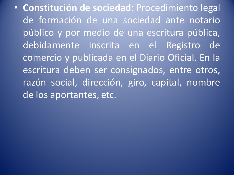 Constitución de sociedad: Procedimiento legal de formación de una sociedad ante notario público y por medio de una escritura pública, debidamente inscrita en el Registro de comercio y publicada en el Diario Oficial.