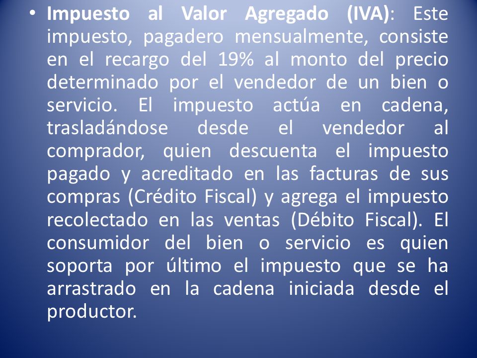 Impuesto al Valor Agregado (IVA): Este impuesto, pagadero mensualmente, consiste en el recargo del 19% al monto del precio determinado por el vendedor de un bien o servicio.