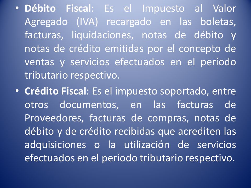 Débito Fiscal: Es el Impuesto al Valor Agregado (IVA) recargado en las boletas, facturas, liquidaciones, notas de débito y notas de crédito emitidas por el concepto de ventas y servicios efectuados en el período tributario respectivo.