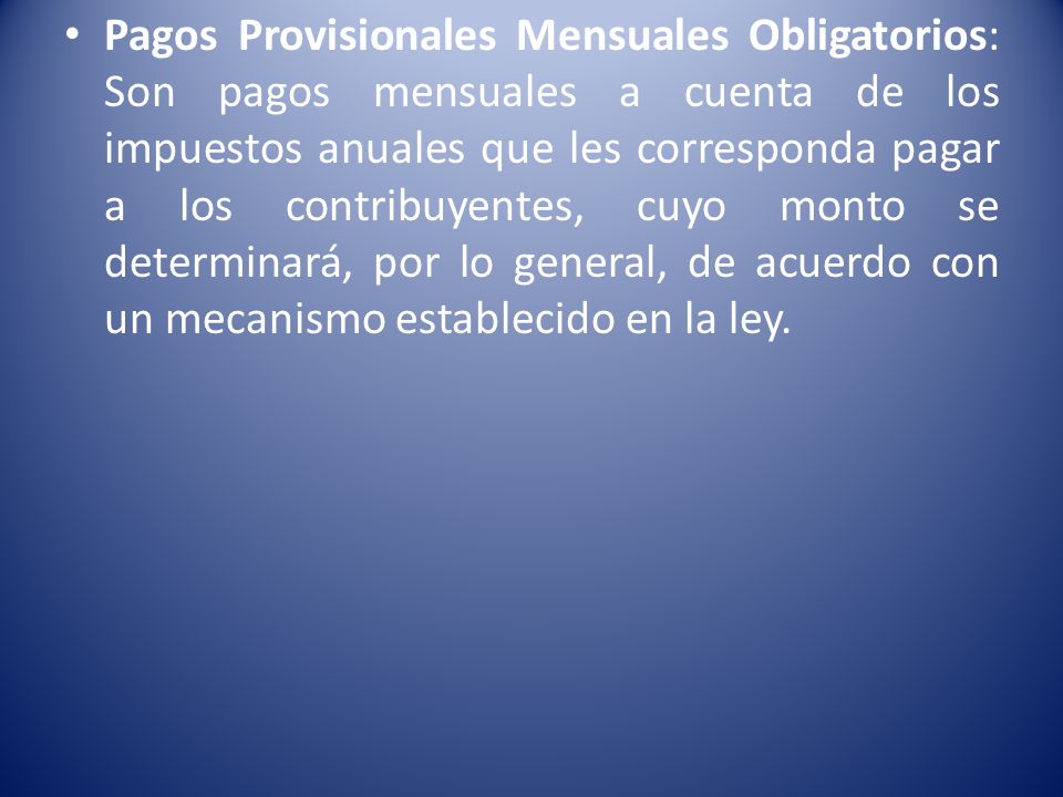 Pagos Provisionales Mensuales Obligatorios: Son pagos mensuales a cuenta de los impuestos anuales que les corresponda pagar a los contribuyentes, cuyo monto se determinará, por lo general, de acuerdo con un mecanismo establecido en la ley.