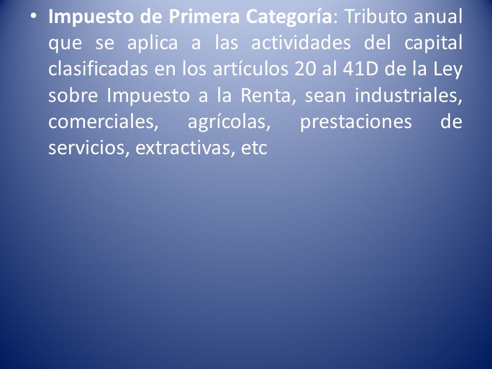 Impuesto de Primera Categoría: Tributo anual que se aplica a las actividades del capital clasificadas en los artículos 20 al 41D de la Ley sobre Impuesto a la Renta, sean industriales, comerciales, agrícolas, prestaciones de servicios, extractivas, etc