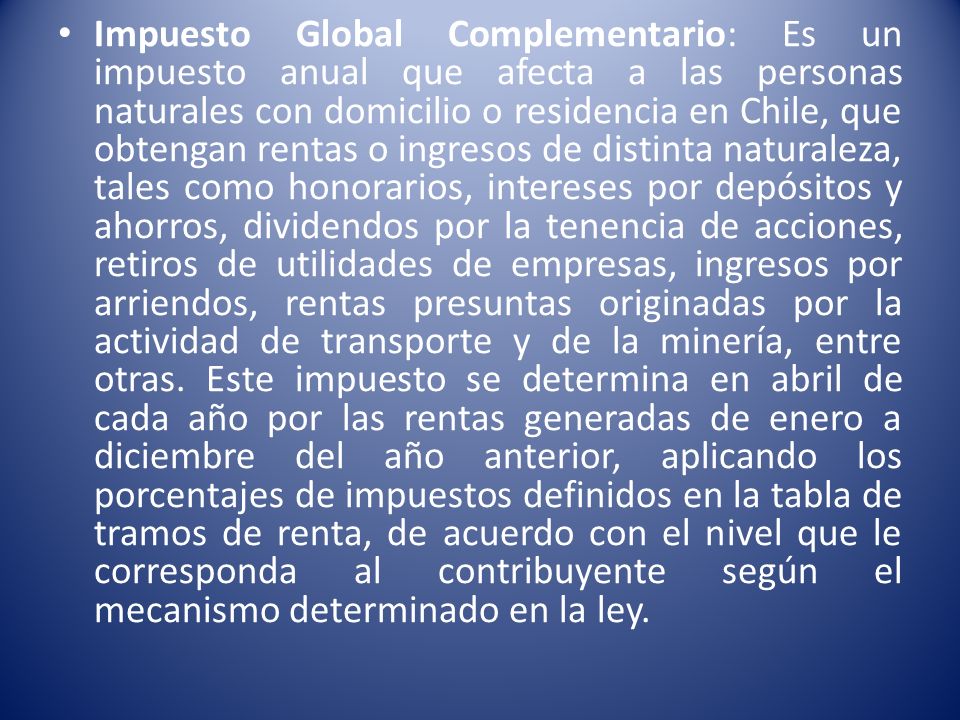 Impuesto Global Complementario: Es un impuesto anual que afecta a las personas naturales con domicilio o residencia en Chile, que obtengan rentas o ingresos de distinta naturaleza, tales como honorarios, intereses por depósitos y ahorros, dividendos por la tenencia de acciones, retiros de utilidades de empresas, ingresos por arriendos, rentas presuntas originadas por la actividad de transporte y de la minería, entre otras.