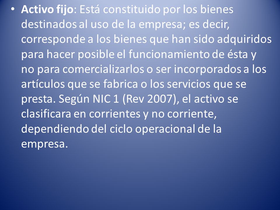 Activo fijo: Está constituido por los bienes destinados al uso de la empresa; es decir, corresponde a los bienes que han sido adquiridos para hacer posible el funcionamiento de ésta y no para comercializarlos o ser incorporados a los artículos que se fabrica o los servicios que se presta.