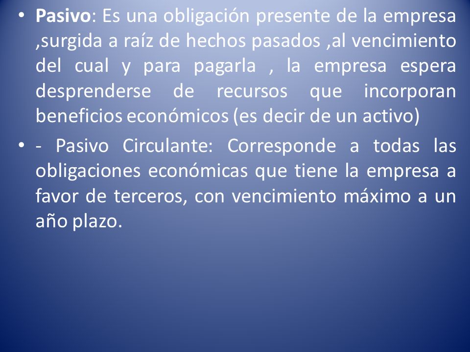 Pasivo: Es una obligación presente de la empresa ,surgida a raíz de hechos pasados ,al vencimiento del cual y para pagarla , la empresa espera desprenderse de recursos que incorporan beneficios económicos (es decir de un activo)