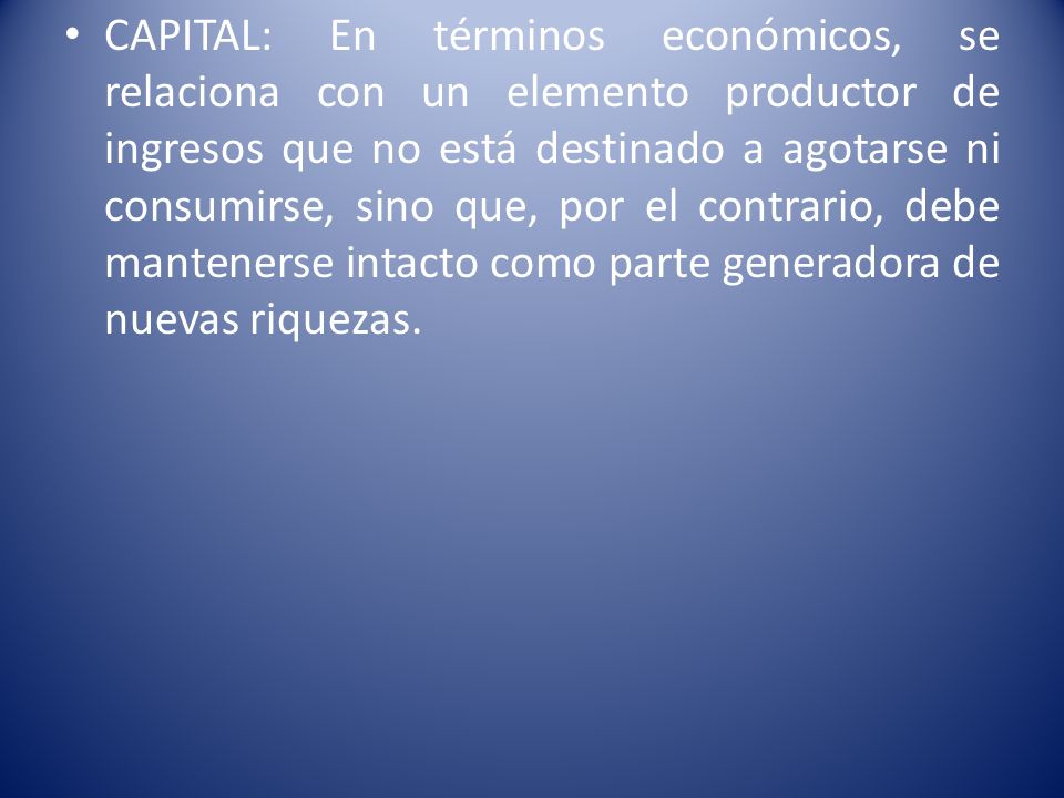 CAPITAL: En términos económicos, se relaciona con un elemento productor de ingresos que no está destinado a agotarse ni consumirse, sino que, por el contrario, debe mantenerse intacto como parte generadora de nuevas riquezas.