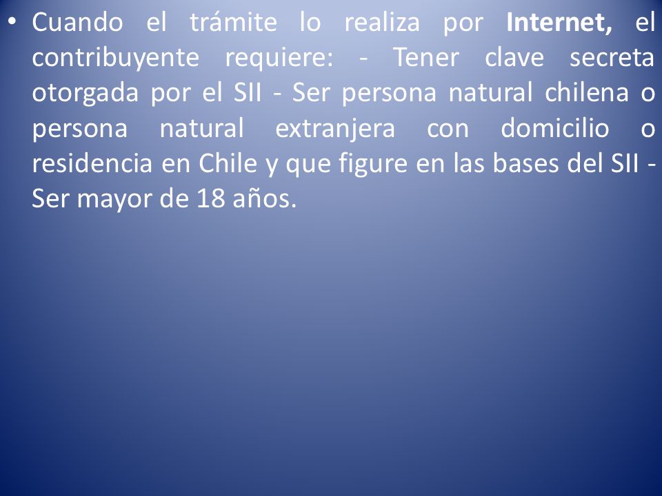 Cuando el trámite lo realiza por Internet, el contribuyente requiere: - Tener clave secreta otorgada por el SII - Ser persona natural chilena o persona natural extranjera con domicilio o residencia en Chile y que figure en las bases del SII - Ser mayor de 18 años.