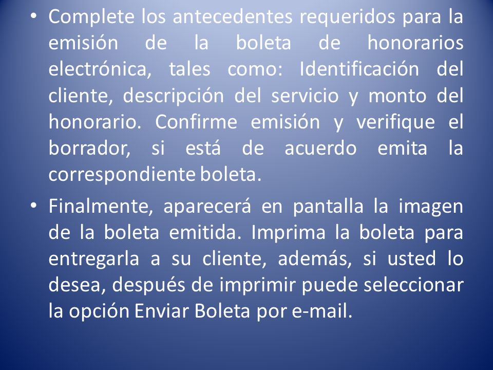 Complete los antecedentes requeridos para la emisión de la boleta de honorarios electrónica, tales como: Identificación del cliente, descripción del servicio y monto del honorario. Confirme emisión y verifique el borrador, si está de acuerdo emita la correspondiente boleta.