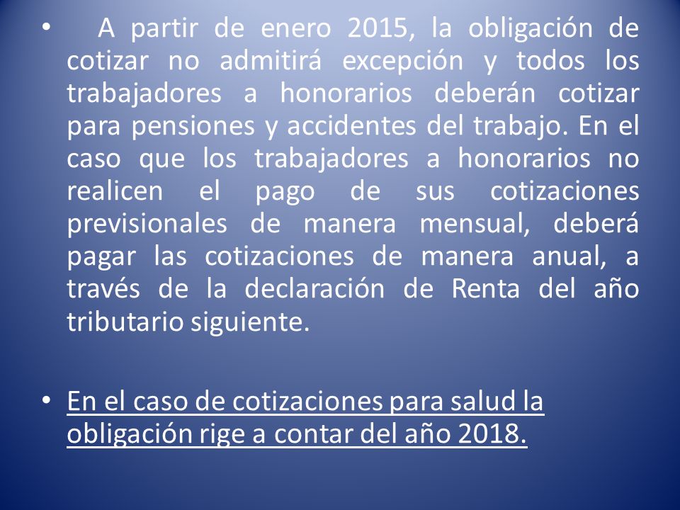 A partir de enero 2015, la obligación de cotizar no admitirá excepción y todos los trabajadores a honorarios deberán cotizar para pensiones y accidentes del trabajo. En el caso que los trabajadores a honorarios no realicen el pago de sus cotizaciones previsionales de manera mensual, deberá pagar las cotizaciones de manera anual, a través de la declaración de Renta del año tributario siguiente.