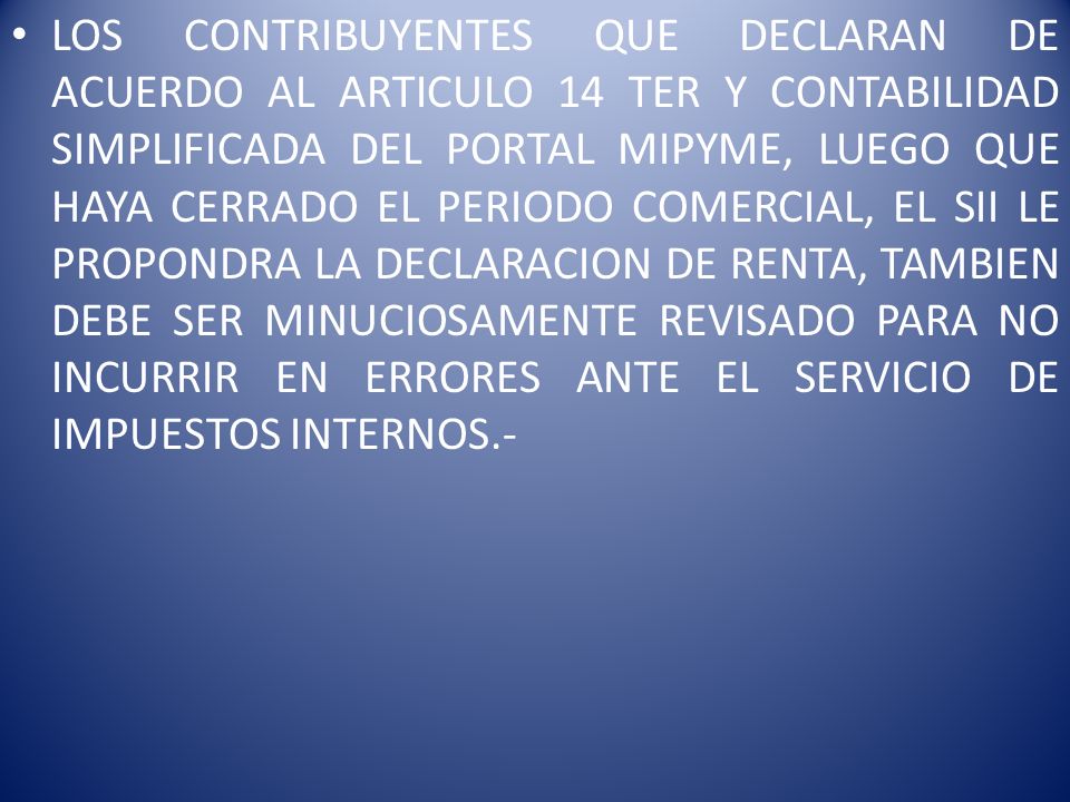 LOS CONTRIBUYENTES QUE DECLARAN DE ACUERDO AL ARTICULO 14 TER Y CONTABILIDAD SIMPLIFICADA DEL PORTAL MIPYME, LUEGO QUE HAYA CERRADO EL PERIODO COMERCIAL, EL SII LE PROPONDRA LA DECLARACION DE RENTA, TAMBIEN DEBE SER MINUCIOSAMENTE REVISADO PARA NO INCURRIR EN ERRORES ANTE EL SERVICIO DE IMPUESTOS INTERNOS.-