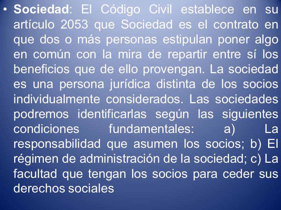 Sociedad: El Código Civil establece en su artículo 2053 que Sociedad es el contrato en que dos o más personas estipulan poner algo en común con la mira de repartir entre sí los beneficios que de ello provengan.