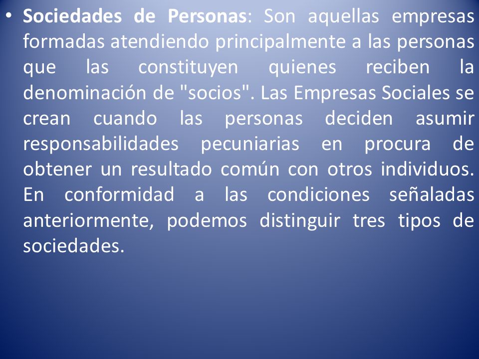 Sociedades de Personas: Son aquellas empresas formadas atendiendo principalmente a las personas que las constituyen quienes reciben la denominación de socios .