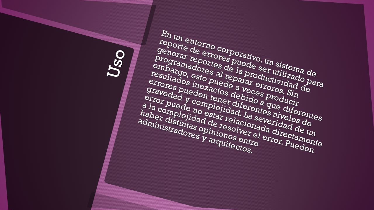 En un entorno corporativo, un sistema de reporte de errores puede ser utilizado para generar reportes de la productividad de programadores al reparar errores. Sin embargo, esto puede a veces producir resultados inexactos debido a que diferentes errores pueden tener diferentes niveles de gravedad y complejidad. La severidad de un error puede no estar relacionada directamente a la complejidad de resolver el error. Pueden haber distintas opiniones entre administradores y arquitectos.