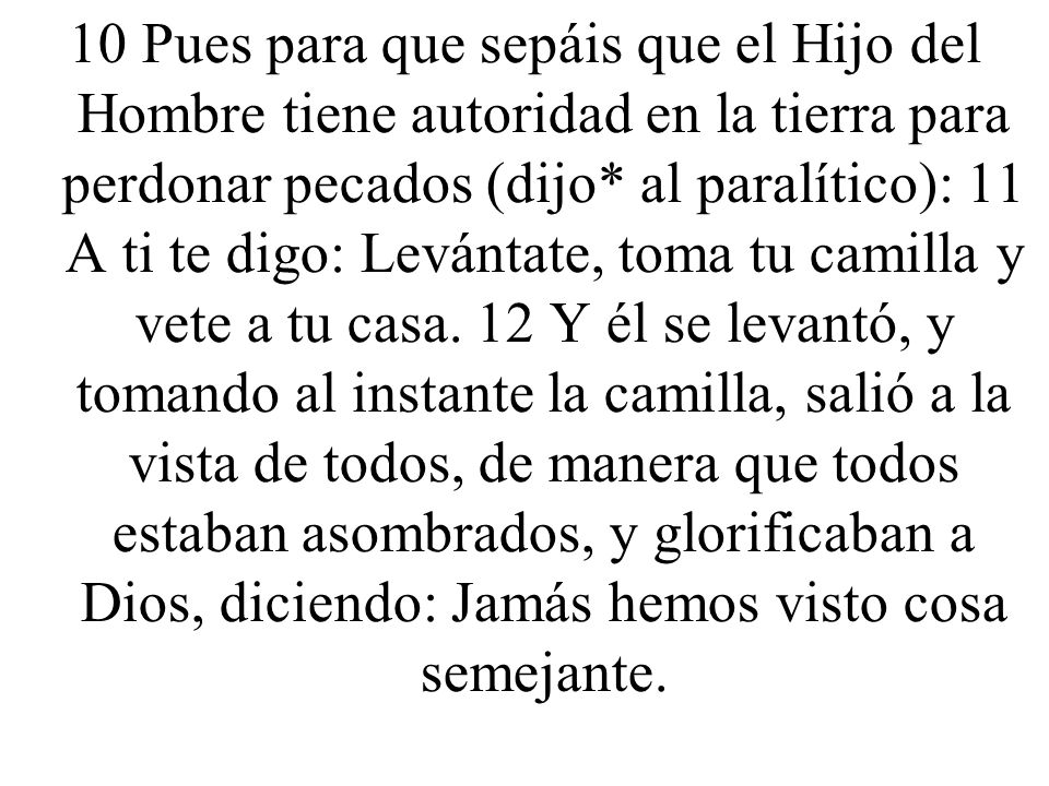 10 Pues para que sepáis que el Hijo del Hombre tiene autoridad en la tierra para perdonar pecados (dijo* al paralítico): 11 A ti te digo: Levántate, toma tu camilla y vete a tu casa.