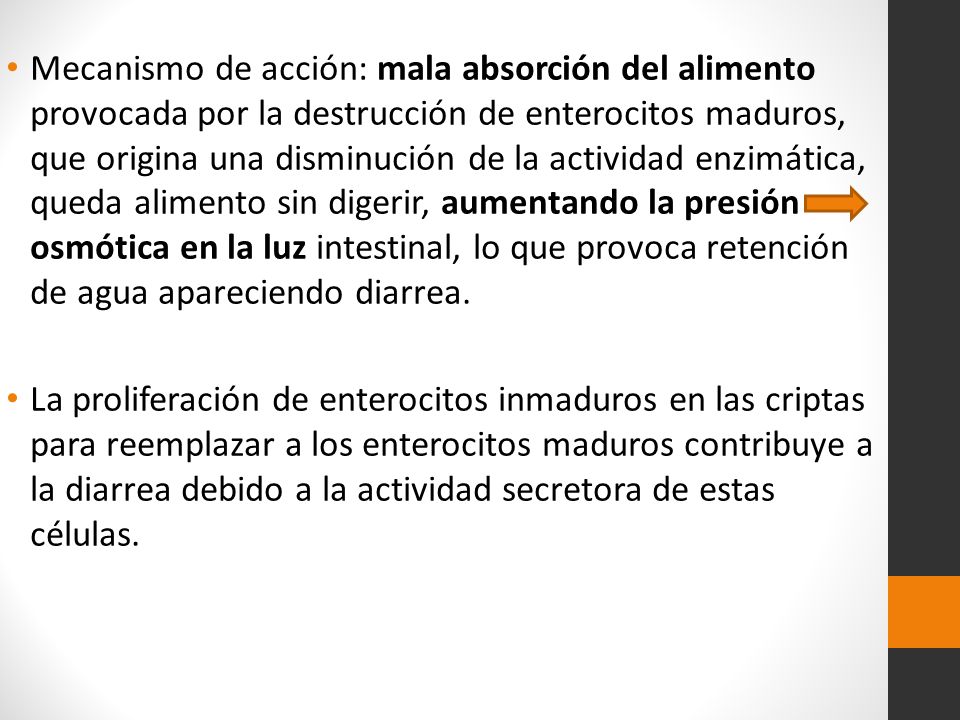 Mecanismo de acción: mala absorción del alimento provocada por la destrucción de enterocitos maduros, que origina una disminución de la actividad enzimática, queda alimento sin digerir, aumentando la presión osmótica en la luz intestinal, lo que provoca retención de agua apareciendo diarrea.