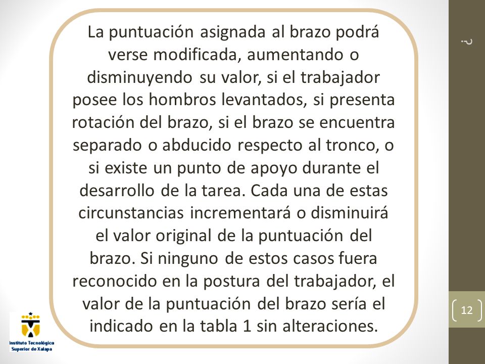 La puntuación asignada al brazo podrá verse modificada, aumentando o disminuyendo su valor, si el trabajador posee los hombros levantados, si presenta rotación del brazo, si el brazo se encuentra separado o abducido respecto al tronco, o si existe un punto de apoyo durante el desarrollo de la tarea. Cada una de estas circunstancias incrementará o disminuirá el valor original de la puntuación del brazo. Si ninguno de estos casos fuera reconocido en la postura del trabajador, el valor de la puntuación del brazo sería el indicado en la tabla 1 sin alteraciones.