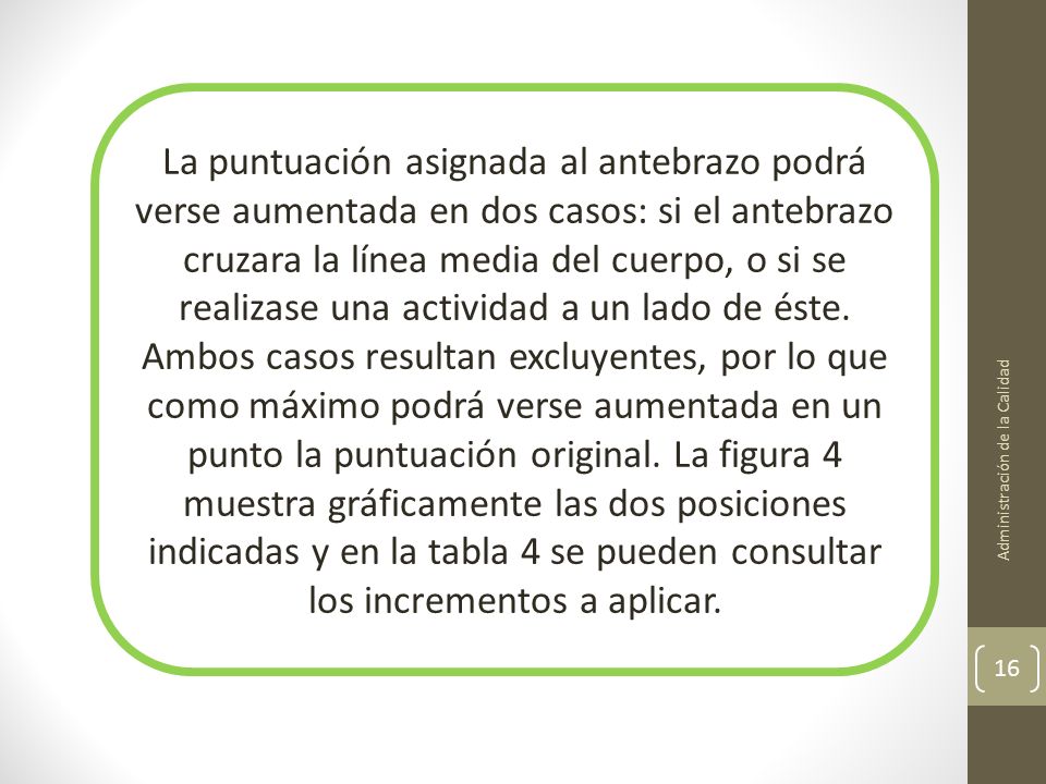 La puntuación asignada al antebrazo podrá verse aumentada en dos casos: si el antebrazo cruzara la línea media del cuerpo, o si se realizase una actividad a un lado de éste. Ambos casos resultan excluyentes, por lo que como máximo podrá verse aumentada en un punto la puntuación original. La figura 4 muestra gráficamente las dos posiciones indicadas y en la tabla 4 se pueden consultar los incrementos a aplicar.