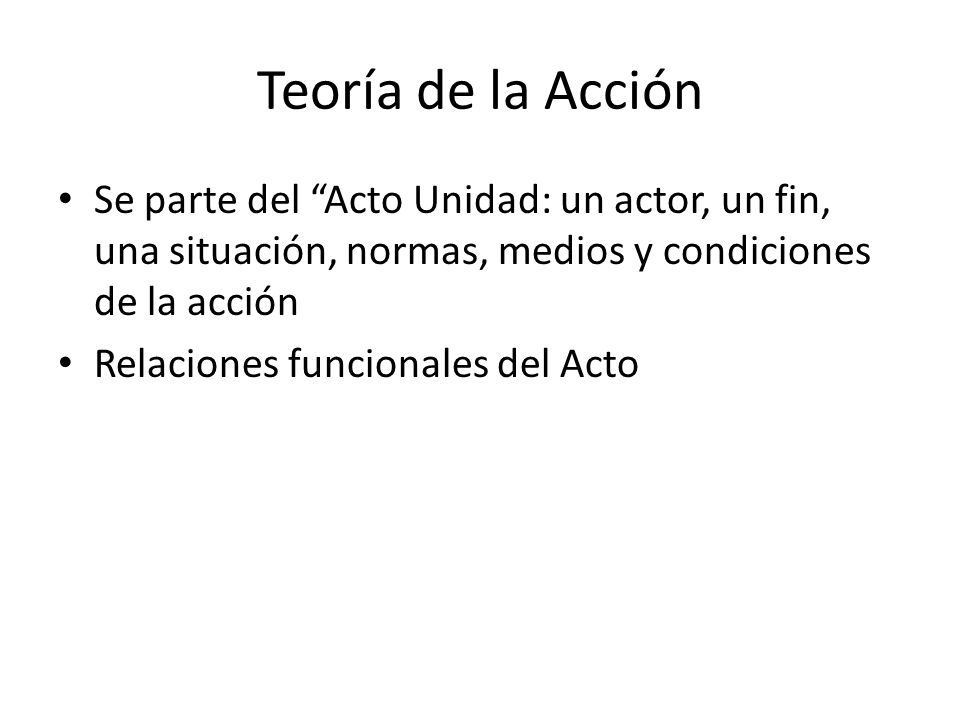 Teoría de la Acción Se parte del Acto Unidad: un actor, un fin, una situación, normas, medios y condiciones de la acción.