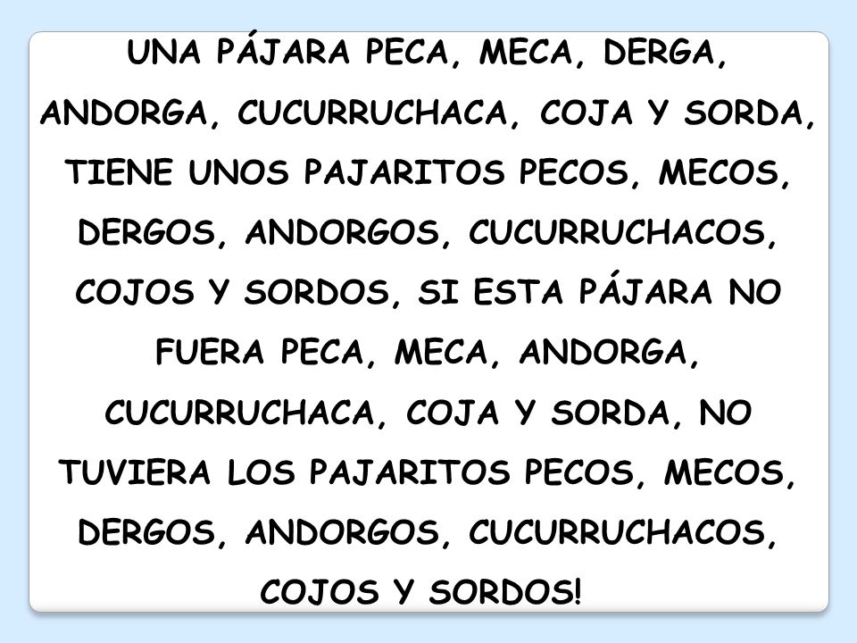 UNA PÁJARA PECA, MECA, DERGA, ANDORGA, CUCURRUCHACA, COJA Y SORDA, TIENE UNOS PAJARITOS PECOS, MECOS, DERGOS, ANDORGOS, CUCURRUCHACOS, COJOS Y SORDOS, SI ESTA PÁJARA NO FUERA PECA, MECA, ANDORGA, CUCURRUCHACA, COJA Y SORDA, NO TUVIERA LOS PAJARITOS PECOS, MECOS, DERGOS, ANDORGOS, CUCURRUCHACOS, COJOS Y SORDOS!