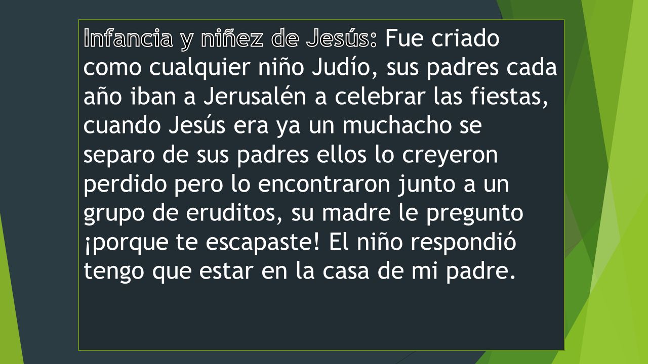 Infancia y niñez de Jesús: Fue criado como cualquier niño Judío, sus padres cada año iban a Jerusalén a celebrar las fiestas, cuando Jesús era ya un muchacho se separo de sus padres ellos lo creyeron perdido pero lo encontraron junto a un grupo de eruditos, su madre le pregunto ¡porque te escapaste.