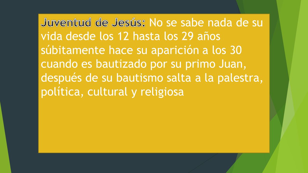 Juventud de Jesús: No se sabe nada de su vida desde los 12 hasta los 29 años súbitamente hace su aparición a los 30 cuando es bautizado por su primo Juan, después de su bautismo salta a la palestra, política, cultural y religiosa