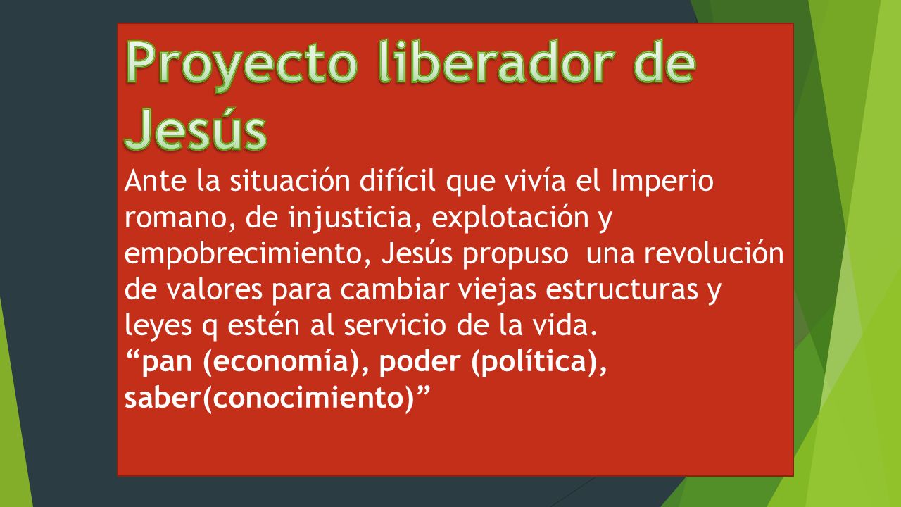 Proyecto liberador de Jesús Ante la situación difícil que vivía el Imperio romano, de injusticia, explotación y empobrecimiento, Jesús propuso una revolución de valores para cambiar viejas estructuras y leyes q estén al servicio de la vida.