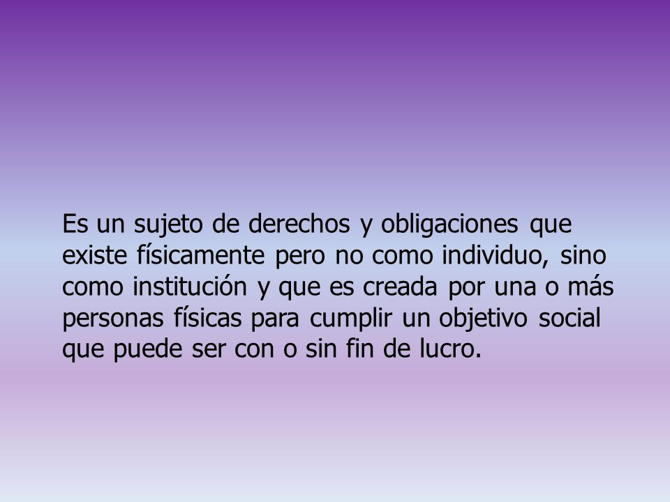 Es un sujeto de derechos y obligaciones que existe físicamente pero no como individuo, sino como institución y que es creada por una o más personas físicas para cumplir un objetivo social que puede ser con o sin fin de lucro.